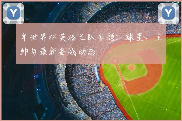 年世界杯英格兰队专题:球星、主帅与最新备战动态