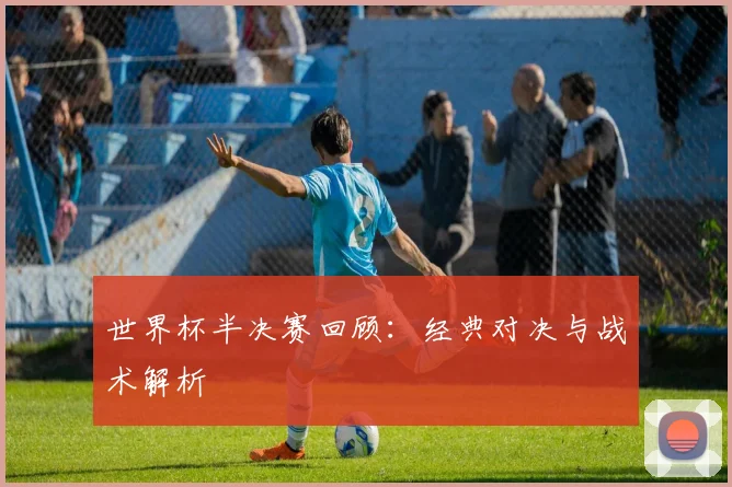 世界杯半决赛回顾:经典对决与战术解析