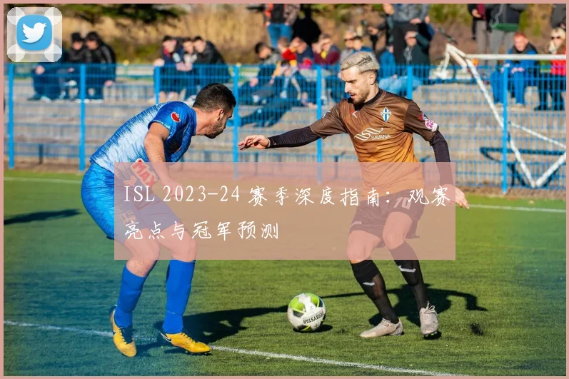 ISL 2023-24 赛季深度指南：观赛亮点与冠军预测