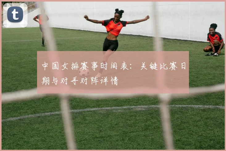 中国女排赛事时间表:关键比赛日期与对手对阵详情