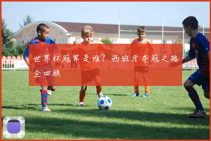 世界杯冠军是谁？西班牙夺冠之路全回顾