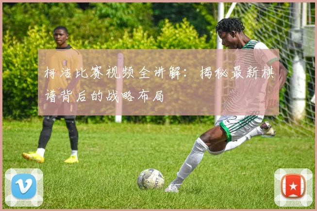 柯洁比赛视频全讲解:揭秘最新棋谱背后的战略布局