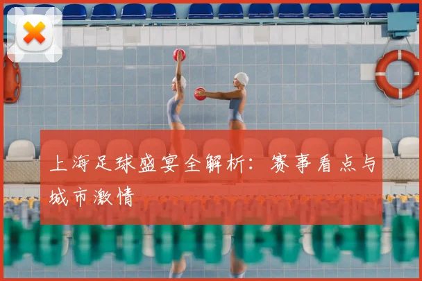 上海足球盛宴全解析：赛事看点与城市激情
