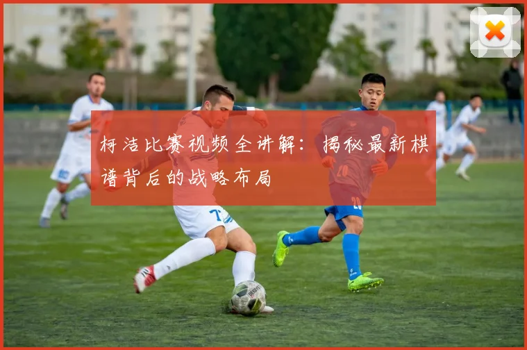 柯洁比赛视频全讲解:揭秘最新棋谱背后的战略布局