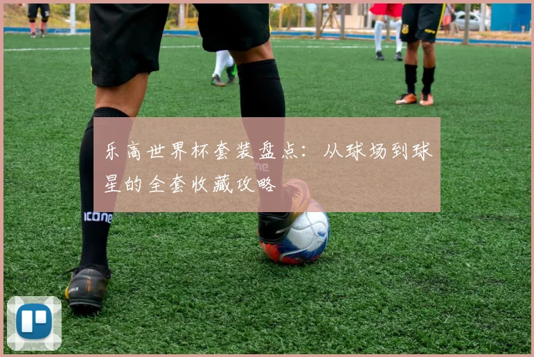 乐高世界杯套装盘点:从球场到球星的全套收藏攻略