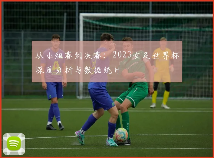 从小组赛到决赛:2023女足世界杯深度分析与数据统计