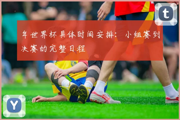 年世界杯具体时间安排：小组赛到决赛的完整日程